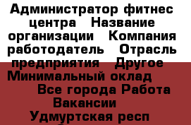 Администратор фитнес центра › Название организации ­ Компания-работодатель › Отрасль предприятия ­ Другое › Минимальный оклад ­ 28 000 - Все города Работа » Вакансии   . Удмуртская респ.,Сарапул г.